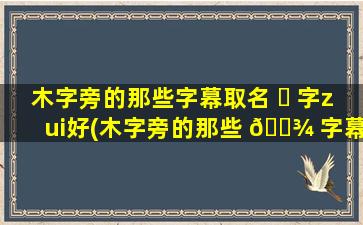 木字旁的那些字幕取名 ☘ 字zui
好(木字旁的那些 🌾 字幕取名字zui
好呢)